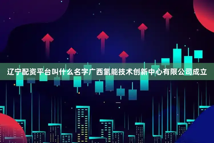 辽宁配资平台叫什么名字广西氢能技术创新中心有限公司成立