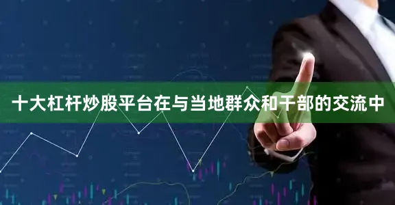 十大杠杆炒股平台在与当地群众和干部的交流中