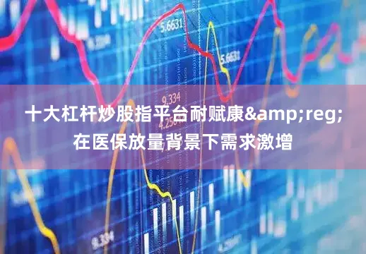 十大杠杆炒股指平台耐赋康&reg;在医保放量背景下需求激增