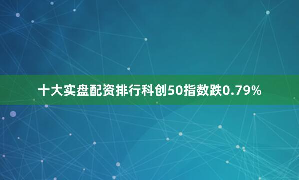 十大实盘配资排行科创50指数跌0.79%