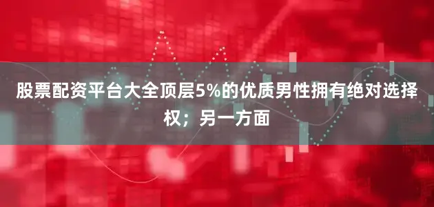股票配资平台大全顶层5%的优质男性拥有绝对选择权；另一方面