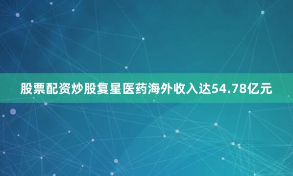 股票配资炒股复星医药海外收入达54.78亿元