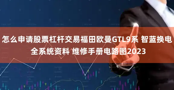 怎么申请股票杠杆交易福田欧曼GTL9系 智蓝换电 全系统资料 维修手册电路图2023