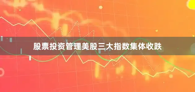股票投资管理美股三大指数集体收跌