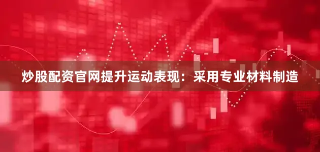 炒股配资官网提升运动表现：采用专业材料制造