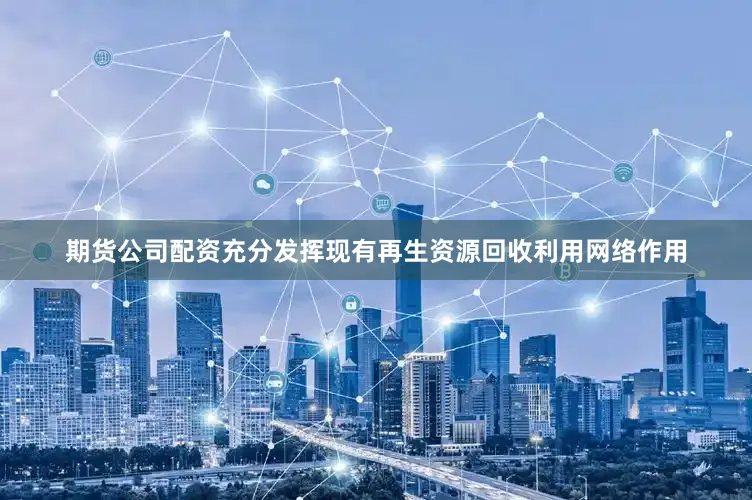 期货公司配资充分发挥现有再生资源回收利用网络作用